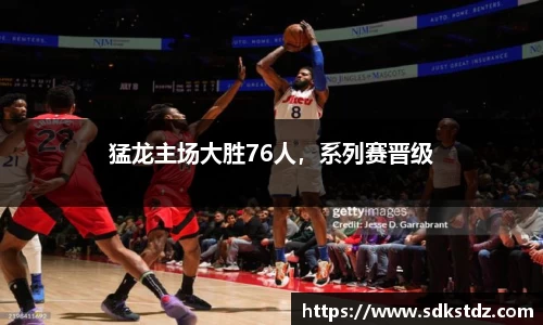 猛龙主场大胜76人，系列赛晋级