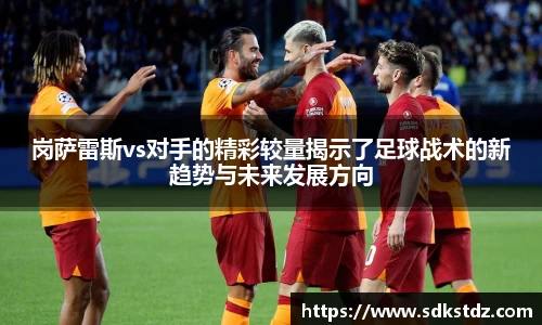岗萨雷斯vs对手的精彩较量揭示了足球战术的新趋势与未来发展方向